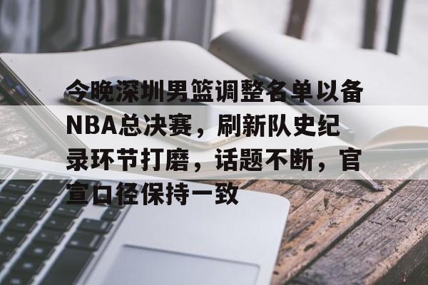 体育平台-关于今晚深圳男篮调整名单以备NBA总决赛，刷新队史纪录环节打磨，话题不断，官宣口径保持一致的信息
