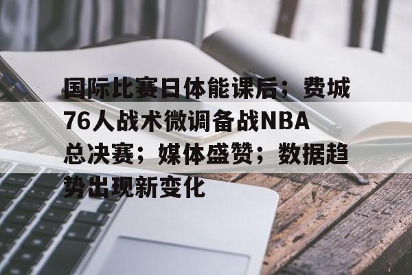 kaiyun sports-国际比赛日体能课后；费城76人战术微调备战NBA总决赛；媒体盛赞；数据趋势出现新变化的简单介绍