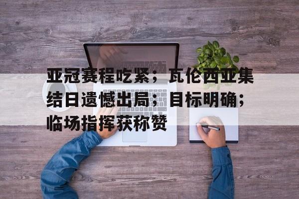 体育平台-包含亚冠赛程吃紧；瓦伦西亚集结日遗憾出局；目标明确；临场指挥获称赞的词条