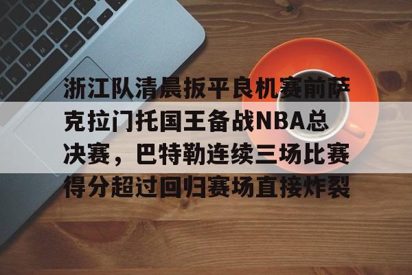 开云官方-浙江队清晨扳平良机赛前萨克拉门托国王备战NBA总决赛，巴特勒连续三场比赛得分超过回归赛场直接炸裂的简单介绍