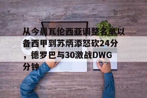 开云平台-包含从今晨瓦伦西亚调整名单以备西甲到苏炳添怒砍24分，德罗巴与30激战DWG分钟的词条